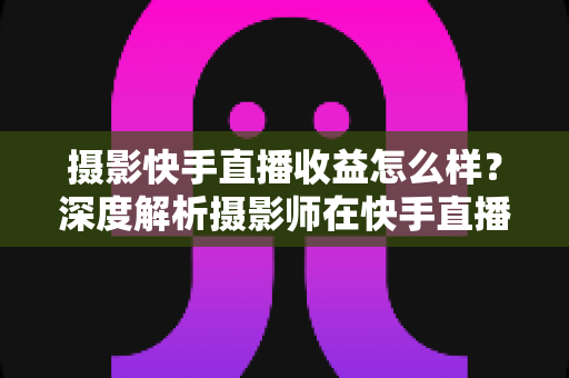 摄影快手直播收益怎么样?深度解析摄影师在快手直播的真实收入与变现之道 摄影快手直播收益怎么样?深度解析摄影师在快手直播的真实收入与变现之道