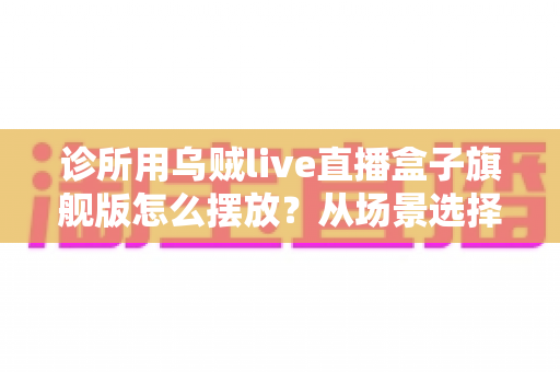 诊所用乌贼live直播盒子旗舰版怎么摆放？从场景选择到细节调整的完整摆放指南