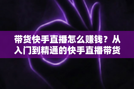 带货快手直播怎么赚钱?从入门到精通的快手直播带货赚钱全攻略 带货快手直播怎么赚钱?从入门到精通的快手直播带货赚钱全攻略
