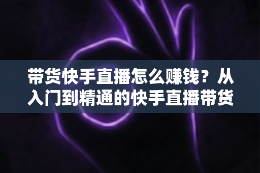 带货快手直播怎么赚钱?从入门到精通的快手直播带货赚钱全攻略 带货快手直播怎么赚钱?从入门到精通的快手直播带货赚钱全攻略