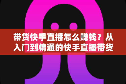 带货快手直播怎么赚钱?从入门到精通的快手直播带货赚钱全攻略 带货快手直播怎么赚钱?从入门到精通的快手直播带货赚钱全攻略