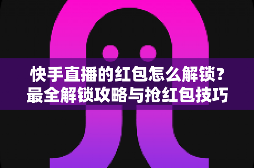 快手直播的红包怎么解锁？最全解锁攻略与抢红包技巧一览