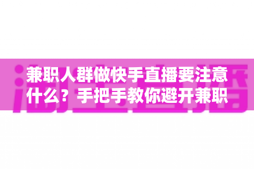 兼职人群做快手直播要注意什么?手把手教你避开兼职直播的那些坑 兼职人群做快手直播要注意什么?手把手教你避开兼职直播的那些坑