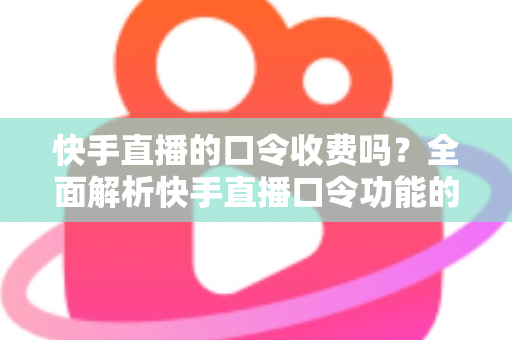 快手直播的口令收费吗？全面解析快手直播口令功能的费用真相与实用指南