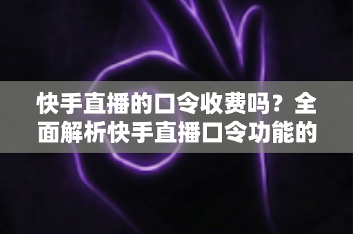 快手直播的口令收费吗？全面解析快手直播口令功能的费用真相与实用指南