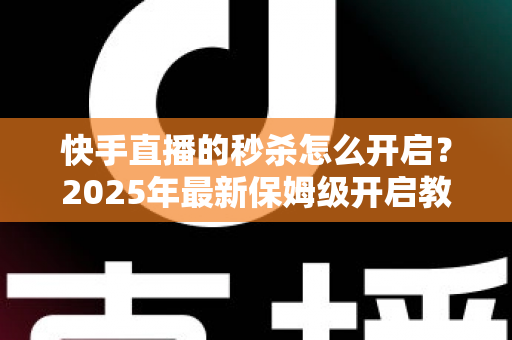 快手直播的秒杀怎么开启？2025年最新保姆级开启教程与实战运营技巧全解析