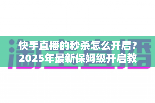 快手直播的秒杀怎么开启？2025年最新保姆级开启教程与实战运营技巧全解析