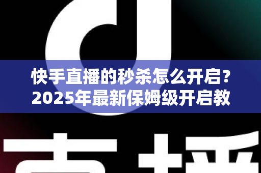 快手直播的秒杀怎么开启？2025年最新保姆级开启教程与实战运营技巧全解析