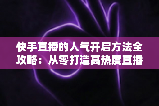 快手直播的人气开启方法全攻略：从零打造高热度直播间的实用指南
