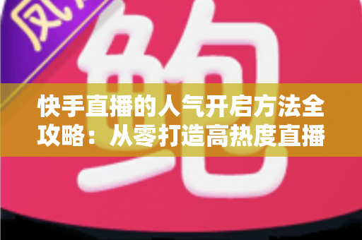 快手直播的人气开启方法全攻略：从零打造高热度直播间的实用指南