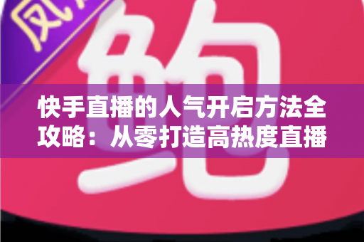 快手直播的人气开启方法全攻略：从零打造高热度直播间的实用指南