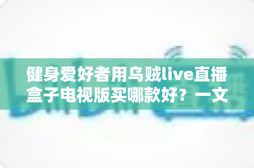 健身爱好者用乌贼live直播盒子电视版买哪款好?一文看懂选购要点与避坑指南 健身爱好者用乌贼live直播盒子电视版买哪款好?一文看懂选购要点与避坑指南