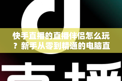 快手直播的直播伴侣怎么玩?新手从零到精通的电脑直播全流程实战指南 快手直播的直播伴侣怎么玩?新手从零到精通的电脑直播全流程实战指南