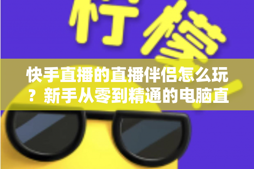 快手直播的直播伴侣怎么玩?新手从零到精通的电脑直播全流程实战指南 快手直播的直播伴侣怎么玩?新手从零到精通的电脑直播全流程实战指南