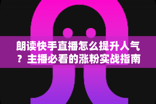 朗读快手直播怎么提升人气？主播必看的涨粉实战指南