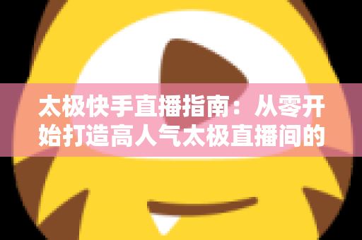 太极快手直播指南:从零开始打造高人气太极直播间的完整攻略 太极快手直播指南:从零开始打造高人气太极直播间的完整攻略