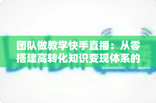 团队做教学快手直播:从零搭建高转化知识变现体系的实战指南 团队做教学快手直播:从零搭建高转化知识变现体系的实战指南