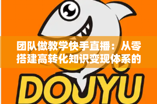 团队做教学快手直播:从零搭建高转化知识变现体系的实战指南 团队做教学快手直播:从零搭建高转化知识变现体系的实战指南