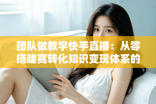 团队做教学快手直播:从零搭建高转化知识变现体系的实战指南 团队做教学快手直播:从零搭建高转化知识变现体系的实战指南
