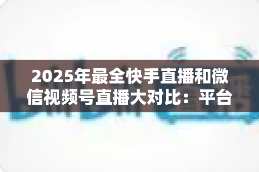 2025年最全快手直播和微信视频号直播大对比：平台差异、流量逻辑与主播选择指南