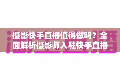 摄影快手直播值得做吗?全面解析摄影师入驻快手直播的机遇、挑战与变现策略 摄影快手直播值得做吗?全面解析摄影师入驻快手直播的机遇、挑战与变现策略