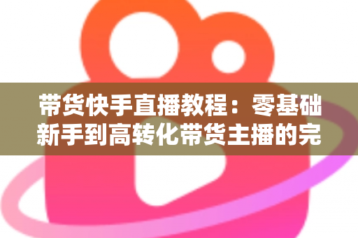 带货快手直播教程:零基础新手到高转化带货主播的完整实战攻略 带货快手直播教程:零基础新手到高转化带货主播的完整实战攻略