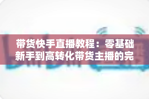 带货快手直播教程:零基础新手到高转化带货主播的完整实战攻略 带货快手直播教程:零基础新手到高转化带货主播的完整实战攻略