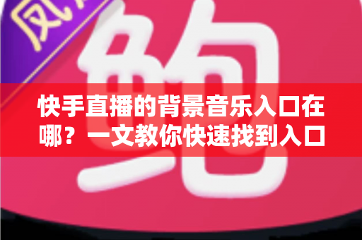 快手直播的背景音乐入口在哪？一文教你快速找到入口并玩转直播背景音乐