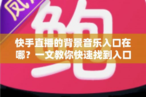 快手直播的背景音乐入口在哪？一文教你快速找到入口并玩转直播背景音乐