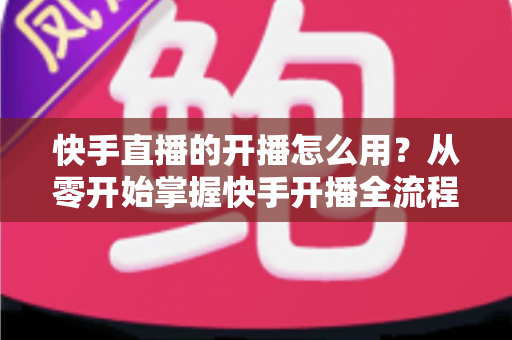 快手直播的开播怎么用?从零开始掌握快手开播全流程的实用指南 快手直播的开播怎么用?从零开始掌握快手开播全流程的实用指南