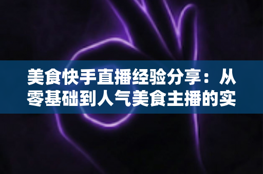 美食快手直播经验分享:从零基础到人气美食主播的实战全攻略 美食快手直播经验分享:从零基础到人气美食主播的实战全攻略