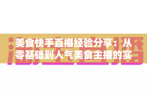 美食快手直播经验分享:从零基础到人气美食主播的实战全攻略 美食快手直播经验分享:从零基础到人气美食主播的实战全攻略