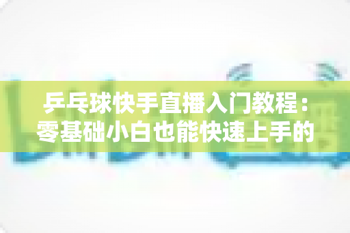 乒乓球快手直播入门教程:零基础小白也能快速上手的完整直播指南 乒乓球快手直播入门教程:零基础小白也能快速上手的完整直播指南