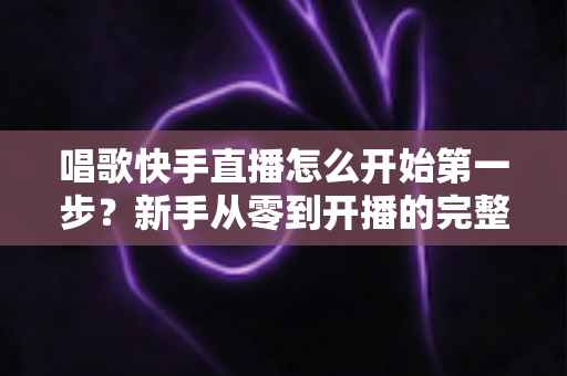 唱歌快手直播怎么开始第一步?新手从零到开播的完整实战指南 唱歌快手直播怎么开始第一步?新手从零到开播的完整实战指南