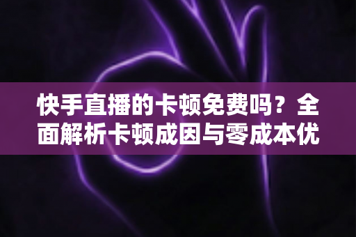 快手直播的卡顿免费吗？全面解析卡顿成因与零成本优化全攻略