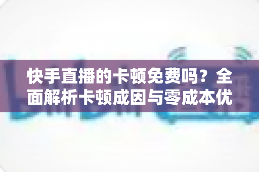 快手直播的卡顿免费吗？全面解析卡顿成因与零成本优化全攻略