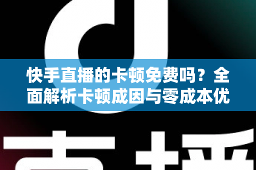 快手直播的卡顿免费吗？全面解析卡顿成因与零成本优化全攻略