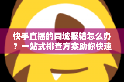 快手直播的同城报错怎么办？一站式排查方案助你快速恢复开播