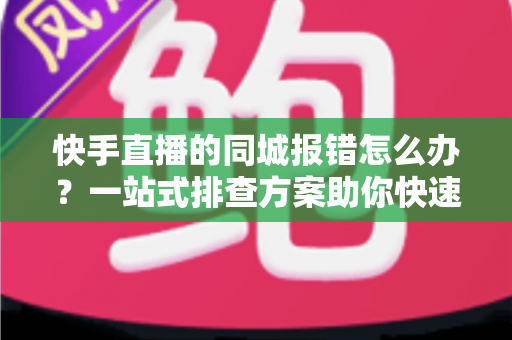 快手直播的同城报错怎么办？一站式排查方案助你快速恢复开播