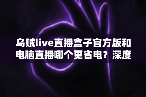 乌贼live直播盒子官方版和电脑直播哪个更省电?深度对比功耗与实用选购指南 乌贼live直播盒子官方版和电脑直播哪个更省电?深度对比功耗与实用选购指南