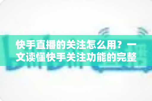 快手直播的关注怎么用?一文读懂快手关注功能的完整操作指南与实用技巧 快手直播的关注怎么用?一文读懂快手关注功能的完整操作指南与实用技巧