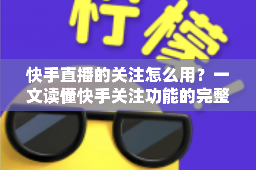 快手直播的关注怎么用?一文读懂快手关注功能的完整操作指南与实用技巧 快手直播的关注怎么用?一文读懂快手关注功能的完整操作指南与实用技巧
