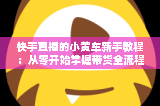 快手直播的小黄车新手教程:从零开始掌握带货全流程 快手直播的小黄车新手教程:从零开始掌握带货全流程