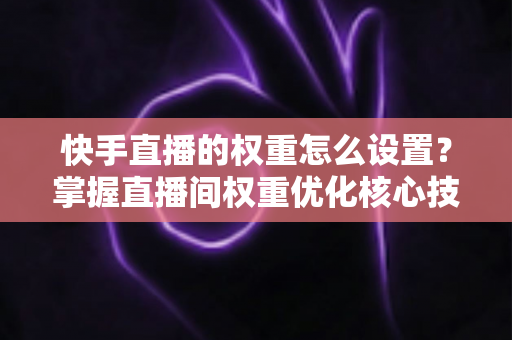 快手直播的权重怎么设置？掌握直播间权重优化核心技巧，快速提升流量与曝光