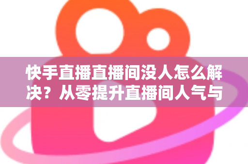 快手直播直播间没人怎么解决？从零提升直播间人气与流量的完整实战指南