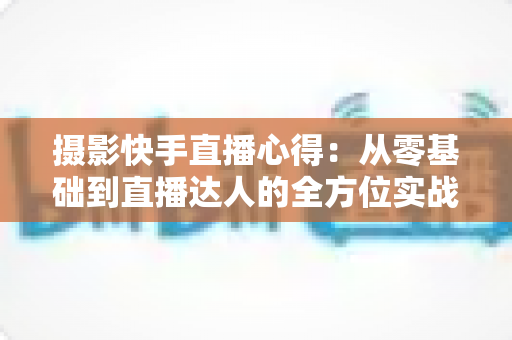 摄影快手直播心得：从零基础到直播达人的全方位实战指南与经验分享
