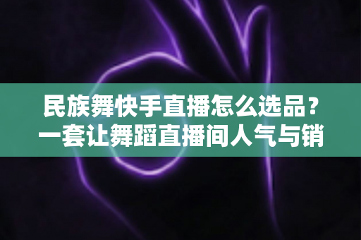 民族舞快手直播怎么选品?一套让舞蹈直播间人气与销量双增长的选品方法论 民族舞快手直播怎么选品?一套让舞蹈直播间人气与销量双增长的选品方法论