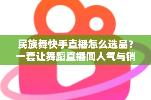 民族舞快手直播怎么选品?一套让舞蹈直播间人气与销量双增长的选品方法论 民族舞快手直播怎么选品?一套让舞蹈直播间人气与销量双增长的选品方法论