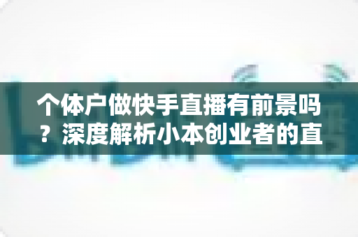 个体户做快手直播有前景吗?深度解析小本创业者的直播新机遇与实操指南 个体户做快手直播有前景吗?深度解析小本创业者的直播新机遇与实操指南