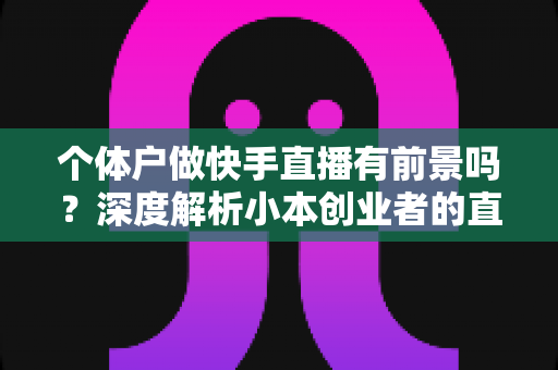 个体户做快手直播有前景吗?深度解析小本创业者的直播新机遇与实操指南 个体户做快手直播有前景吗?深度解析小本创业者的直播新机遇与实操指南